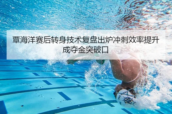 覃海洋赛后转身技术复盘出炉冲刺效率提升成夺金突破口