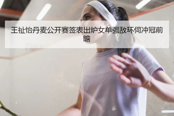 王祉怡丹麦公开赛签表出炉女单强敌环伺冲冠前瞻